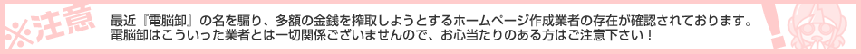※ご注意ください※ 最近『電脳卸』の名を騙り、多額の金銭を搾取しようとするホームページ作成業者の存在が確認されております。こういった業者とは一切関係ございませんので、お心当たりのある方はご注意下さい!